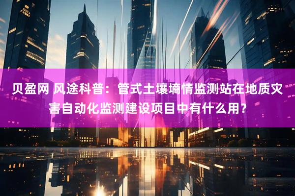 贝盈网 风途科普：管式土壤墒情监测站在地质灾害自动化监测建设项目中有什么用？