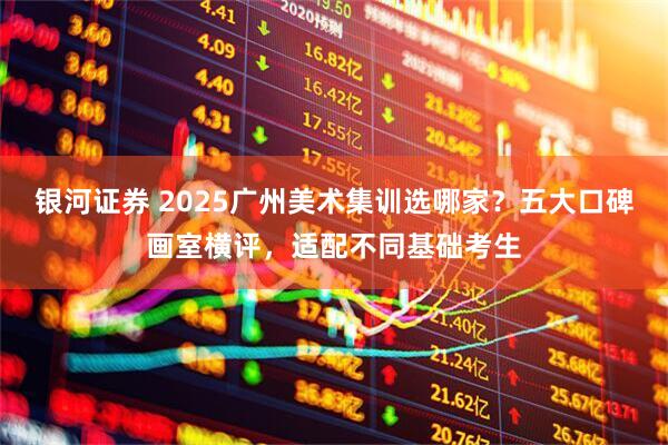 银河证券 2025广州美术集训选哪家？五大口碑画室横评，适配不同基础考生