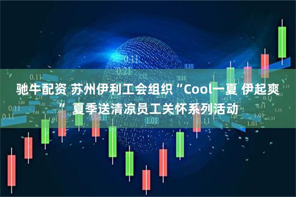 驰牛配资 苏州伊利工会组织“Cool一夏 伊起爽” 夏季送清凉员工关怀系列活动